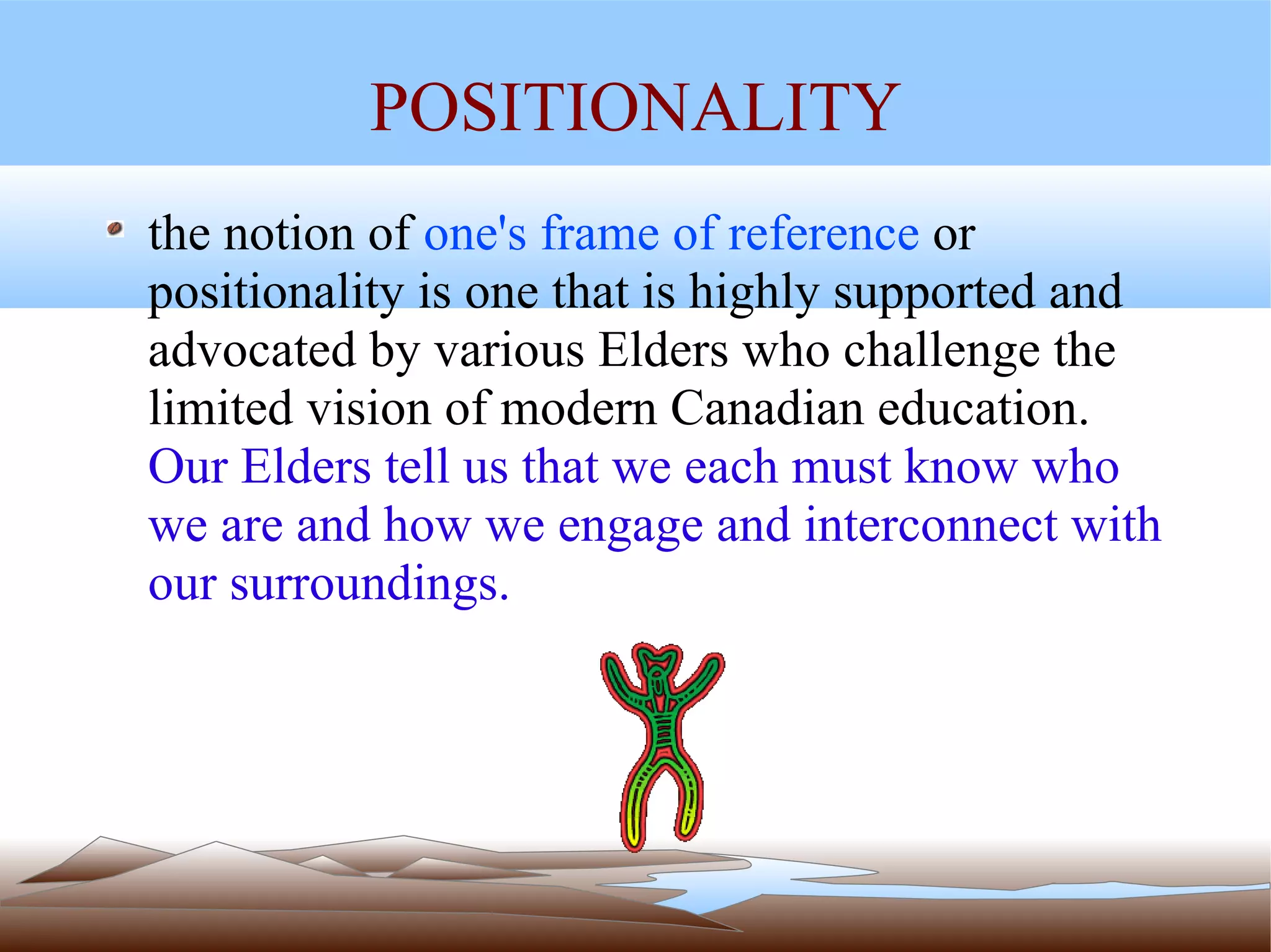 POSITIONALITY the notion of  one's frame of reference  or positionality is one that is highly supported and advocated by various Elders who challenge the limited vision of modern Canadian education.  Our Elders tell us that we each must know who we are and how we engage and interconnect with our surroundings. 