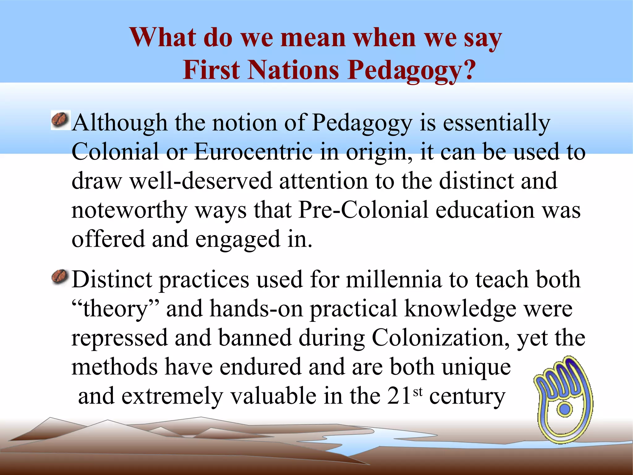 What do we mean when we say  First Nations Pedagogy? Although the notion of Pedagogy is essentially Colonial or Eurocentric in origin, it can be used to draw well-deserved attention to the distinct and noteworthy ways that Pre-Colonial education was offered and engaged in.  Distinct practices used for millennia to teach both “theory” and hands-on practical knowledge were repressed and banned during Colonization, yet the methods have endured and are both unique  and extremely valuable in the 21 st  century 