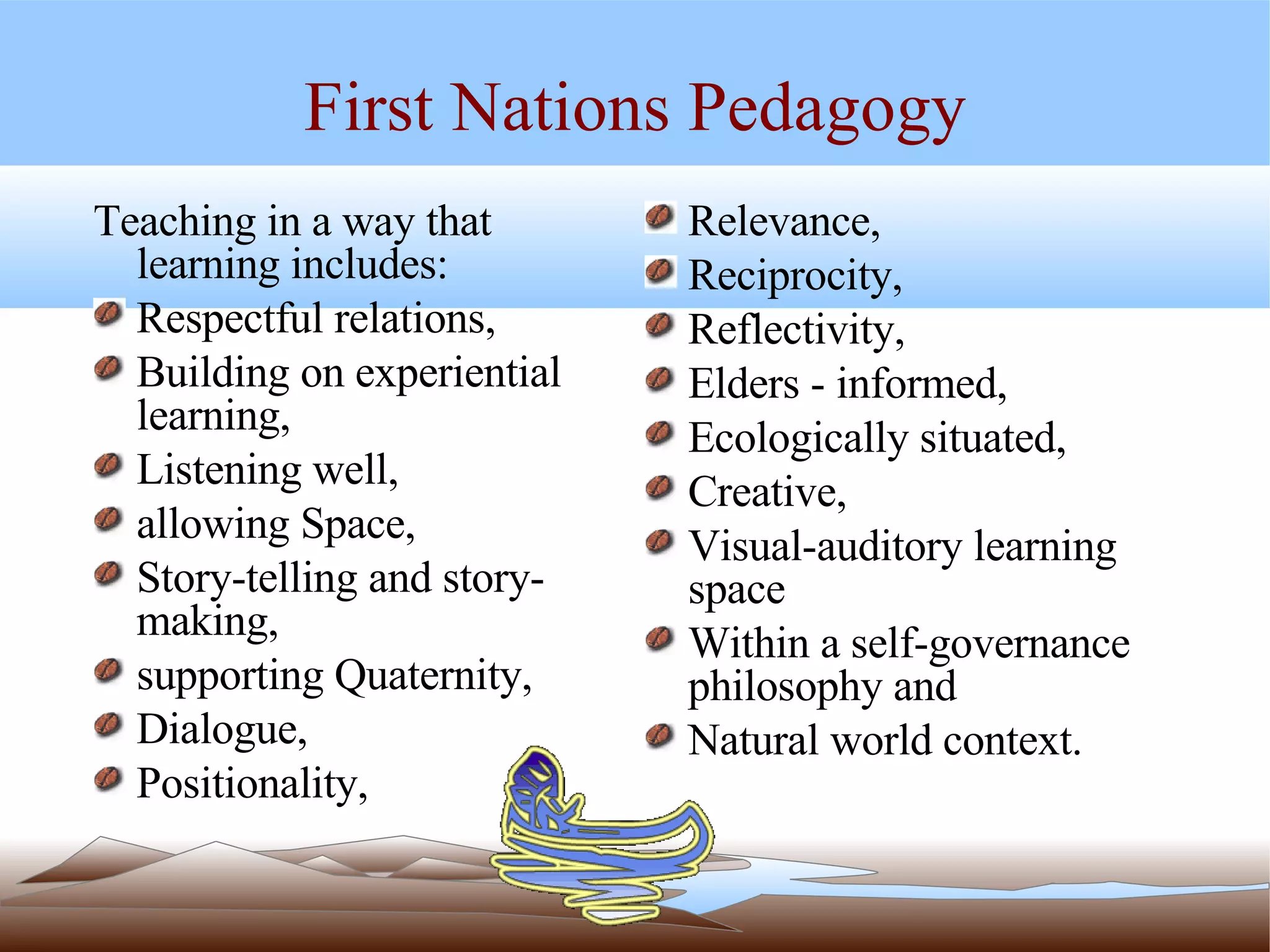 First Nations Pedagogy Teaching in a way that learning includes:  Respectful relations,  Building on experiential learning,  Listening well,  allowing Space,  Story-telling and story-making, supporting Quaternity,  Dialogue,  Positionality, Relevance,  Reciprocity,  Reflectivity,  Elders - informed, Ecologically situated, Creative,  Visual-auditory learning space  Within a self-governance philosophy and  Natural world context.  