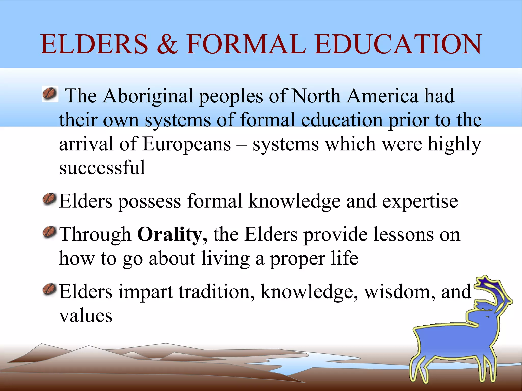 ELDERS & FORMAL EDUCATION The Aboriginal peoples of North America had their own systems of formal education prior to the arrival of Europeans – systems which were highly successful Elders possess formal knowledge and expertise Through  Orality,  the Elders provide lessons on how to go about living a proper life Elders impart tradition, knowledge, wisdom, and values 