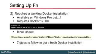 @JosePaumard @delabassee#ASFnFlow
Setting Up Fn
2) Requires a working Docker installation
▪ Available on Windows Pro but…!
▪ Requires Docker 17.10+
▪ It not, check:
▪ 7 steps to follow to get a fresh Docker installation
$ docker –v
Docker version 18.06.1-ce, build e68fc7a
https://docs.docker.com/install/linux/docker-ce/ubuntu/#prerequisites
 