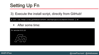 @JosePaumard @delabassee#ASFnFlow
Setting Up Fn
3) Execute the install script, directly from GitHub!
▪ After some time:
$ curl -LSs https://raw.githubusercontent.com/fnproject/cli/master/install | sh
fn version 0.5.13
______
/ ____/___
/ /_ / __ 
/ __/ / / / /
/_/ /_/ /_/`
 
