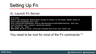 @JosePaumard @delabassee#ASFnFlow
Setting Up Fn
4) Launch Fn Server
You need to be root for most of the Fn commands (*)
$ fn start
docker: Got permission denied while trying to connect to the Docker daemon socket at
unix:///var/run/docker.sock: Post
http://%2Fvar%2Frun%2Fdocker.sock/v1.38/containers/create?name=fnserver: dial unix
/var/run/docker.sock: connect: permission denied.
See 'docker run --help'.
2018/10/04 10:30:47 Error: processed finished with error exit status 126
 