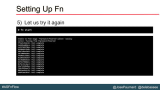 @JosePaumard @delabassee#ASFnFlow
Setting Up Fn
5) Let us try it again
# fn start
Unable to find image 'fnproject/fnserver:latest' locally
latest: Pulling from fnproject/fnserver
ff3a5c916c92: Pull complete
1a649ea86bca: Pull complete
ce35f4d5f86a: Pull complete
b6206661264b: Pull complete
b8b71dba24d3: Pull complete
3873004a68ee: Pull complete
f4205b132661: Pull complete
91a85eeeb257: Pull complete
93c96d032b32: Pull complete
bb761748d6e1: Pull complete
81f6c51c4ac2: Pull complete
2ba715696dba: Pull complete
f46c2b56aaf3: Pull complete
08d1ae9a5cf6: Pull complete
abd91abc85a7: Pull complete
 