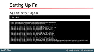 @JosePaumard @delabassee#ASFnFlow
Setting Up Fn
5) Let us try it again
# fn start
Digest: sha256:0c2f52b15f7bde26e6d9e4117be7b7b94e72feeec8da6f12f6dc7eae294a2ea8
Status: Downloaded newer image for fnproject/fnserver:latest
time="2018-10-04T17:37:58Z" level=info msg="Registering container driver 'docker'"
time="2018-10-04T17:37:58Z" level=info msg="Registering log provider 's3'"
time="2018-10-04T17:37:58Z" level=info msg="Registering data store provider 'sql'"
time="2018-10-04T17:37:58Z" level=info msg="Registering log provider 'sql'"
time="2018-10-04T17:37:58Z" level=info msg="Registering sql helper 'mysql'"
time="2018-10-04T17:37:58Z" level=info msg="Registering sql helper 'postgres'"
time="2018-10-04T17:37:58Z" level=info msg="Registering sql helper 'sqlite'"
time="2018-10-04T17:37:58Z" level=info msg="Setting log level to" level=info
time="2018-10-04T17:37:58Z" level=info msg="mysql does not support sqlite3"
time="2018-10-04T17:37:58Z" level=info msg="postgres does not support sqlite3"
time="2018-10-04T17:37:58Z" level=info msg="mysql does not support sqlite3"
time="2018-10-04T17:37:58Z" level=info msg="postgres does not support sqlite3"
time="2018-10-04T17:37:58Z" level=info msg="Connecting to DB" url=/app/data/fn.db
time="2018-10-04T17:37:58Z" level=info msg="datastore dialed" datastore=sqlite3 max_idle_connections=256 url="sqlite3:///app/data/fn.db"
time="2018-10-04T17:37:58Z" level=info msg="agent starting cfg={MinDockerVersion:17.10.0-ce DockerNetworks: DockerLoadFile:
 
