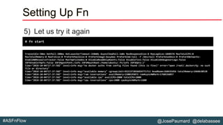 @JosePaumard @delabassee#ASFnFlow
Setting Up Fn
5) Let us try it again
# fn start
FreezeIdle:50ms HotPoll:200ms HotLauncherTimeout:1h0m0s AsyncChewPoll:1m0s MaxResponseSize:0 MaxLogSize:1048576 MaxTotalCPU:0
MaxTotalMemory:0 MaxFsSize:0 PreForkPoolSize:0 PreForkImage:busybox PreForkCmd:tail -f /dev/null PreForkUseOnce:0 PreForkNetworks:
EnableNBResourceTracker:false MaxTmpFsInodes:0 DisableReadOnlyRootFs:false DisableTini:false DisableDebugUserLogs:false
IOFSEnableTmpfs:false IOFSAgentPath:/iofs IOFSMountRoot:/home/ubuntu/.fn/iofs IOFSOpts:}"
time="2018-10-04T17:37:58Z" level=info msg="no docker auths from config files found (this is fine)" error="open /root/.dockercfg: no such
file or directory"
time="2018-10-04T17:37:58Z" level=info msg="available memory" cgroupLimit=9223372036854771712 headRoom=268435456 totalMemory=2468630528
time="2018-10-04T17:37:58Z" level=info msg="ram reservations" availMemory=2200195072 ramAsyncHWMark=1760156057
time="2018-10-04T17:37:58Z" level=info msg="available cpu" availCPU=2000 totalCPU=2000
time="2018-10-04T17:37:58Z" level=info msg="cpu reservations" cpu=2000 cpuAsyncHWMark=1600
 