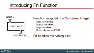@JosePaumard @delabassee#ASFnFlow
Introducing Fn Function
Function wrapped in a Container Image
Input from stdin
Output to stdout
Logs to stderr
Or simply use an FDK!
Fn handles everything else!
 