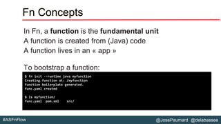 @JosePaumard @delabassee#ASFnFlow
Fn Concepts
In Fn, a function is the fundamental unit
A function is created from (Java) code
A function lives in an « app »
To bootstrap a function:
$ fn init --runtime java myfunction
Creating function at: /myfunction
Function boilerplate generated.
func.yaml created
$ ls myfunction/
func.yaml pom.xml src/
 