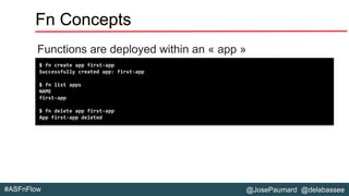 @JosePaumard @delabassee#ASFnFlow
Fn Concepts
Functions are deployed within an « app »
$ fn create app first-app
Successfully created app: first-app
$ fn list apps
NAME
first-app
$ fn delete app first-app
App first-app deleted
 