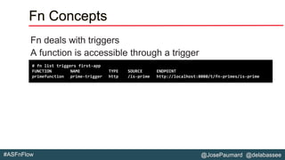 @JosePaumard @delabassee#ASFnFlow
Fn Concepts
Fn deals with triggers
A function is accessible through a trigger
# fn list triggers first-app
FUNCTION NAME TYPE SOURCE ENDPOINT
primefunction prime-trigger http /is-prime http://localhost:8080/t/fn-primes/is-prime
 