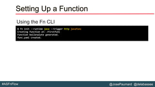 @JosePaumard @delabassee#ASFnFlow
Setting Up a Function
Using the Fn CLI
$ fn init --runtime java --trigger http javafunc
Creating function at: /firstfunc
Function boilerplate generated.
func.yaml created.
 