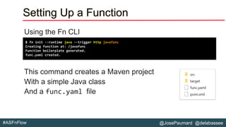 @JosePaumard @delabassee#ASFnFlow
Setting Up a Function
Using the Fn CLI
This command creates a Maven project
With a simple Java class
And a func.yaml file
$ fn init --runtime java --trigger http javafunc
Creating function at: /javafunc
Function boilerplate generated.
func.yaml created.
 