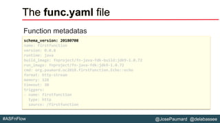 @JosePaumard @delabassee#ASFnFlow
The func.yaml file
Function metadatas
schema_version: 20180708
name: firstfunction
version: 0.0.8
runtime: java
build_image: fnproject/fn-java-fdk-build:jdk9-1.0.72
run_image: fnproject/fn-java-fdk:jdk9-1.0.72
cmd: org.paumard.oc2018.firstFunction.Echo::echo
format: http-stream
memory: 128
timeout: 30
triggers:
- name: firstfunction
type: http
source: /firstfunction
 