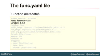 @JosePaumard @delabassee#ASFnFlow
The func.yaml file
Function metadatas
schema_version: 20180708
name: firstfunction
version: 0.0.8
runtime: java
build_image: fnproject/fn-java-fdk-build:jdk9-1.0.72
run_image: fnproject/fn-java-fdk:jdk9-1.0.72
cmd: org.paumard.oc2018.firstFunction.Echo::echo
format: http-stream
memory: 128
timeout: 30
triggers:
- name: firstfunction
type: http
source: /firstfunction
 