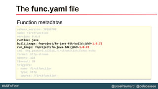 @JosePaumard @delabassee#ASFnFlow
The func.yaml file
Function metadatas
schema_version: 20180708
name: firstfunction
version: 0.0.8
runtime: java
build_image: fnproject/fn-java-fdk-build:jdk9-1.0.72
run_image: fnproject/fn-java-fdk:jdk9-1.0.72
cmd: org.paumard.oc2018.firstFunction.Echo::echo
format: http-stream
memory: 128
timeout: 30
triggers:
- name: firstfunction
type: http
source: /firstfunction
 