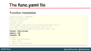 @JosePaumard @delabassee#ASFnFlow
The func.yaml file
Function metadatas
schema_version: 20180708
name: firstfunction
version: 0.0.8
runtime: java
build_image: fnproject/fn-java-fdk-build:jdk9-1.0.72
run_image: fnproject/fn-java-fdk:jdk9-1.0.72
cmd: org.paumard.oc2018.firstFunction.Echo::echo
format: http-stream
memory: 128
timeout: 30
triggers:
- name: firstfunction
type: http
source: /firstfunction
 
