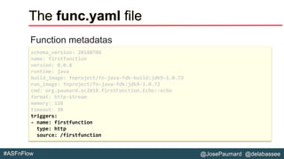 @JosePaumard @delabassee#ASFnFlow
The func.yaml file
Function metadatas
schema_version: 20180708
name: firstfunction
version: 0.0.8
runtime: java
build_image: fnproject/fn-java-fdk-build:jdk9-1.0.72
run_image: fnproject/fn-java-fdk:jdk9-1.0.72
cmd: org.paumard.oc2018.firstFunction.Echo::echo
format: http-stream
memory: 128
timeout: 30
triggers:
- name: firstfunction
type: http
source: /firstfunction
 