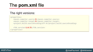 @JosePaumard @delabassee#ASFnFlow
The pom.xml file
The right versions:
<properties>
<maven.compiler.source>9</maven.compiler.source>
<maven.compiler.target>9</maven.compiler.target>
<project.build.sourceEncoding>UTF-8</project.build.sourceEncoding>
<fdk.version>1.0.72</fdk.version>
</properties>
 