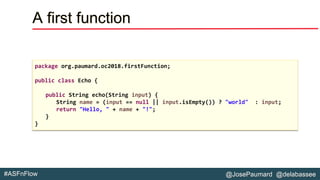 @JosePaumard @delabassee#ASFnFlow
A first function
package org.paumard.oc2018.firstFunction;
public class Echo {
public String echo(String input) {
String name = (input == null || input.isEmpty()) ? "world" : input;
return "Hello, " + name + "!";
}
}
 