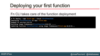 @JosePaumard @delabassee#ASFnFlow
Deploying your first function
Fn CLI takes care of the function deployment
# fn deploy –-app first-app --local firstfunction
Deploying firstfunction to app: first-app
Bumped to version 0.0.53
Building image fndemouser/firstfunction:0.0.53 .....
Updating function firstfunction using image fndemouser/first-app:0.0.53...
 