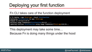 @JosePaumard @delabassee#ASFnFlow
Deploying your first function
Fn CLI takes care of the function deployment
This deployment may take some time…
Because Fn is doing many things under the hood
# fn deploy –-app first-app --local firstfunction
Deploying firstfunction to app: first-app
Bumped to version 0.0.53
Building image fndemouser/firstfunction:0.0.53 .....
Updating function firstfunction using image fndemouser/first-app:0.0.53...
 