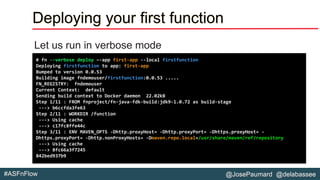 @JosePaumard @delabassee#ASFnFlow
Deploying your first function
Let us run in verbose mode
# fn --verbose deploy –-app first-app --local firstfunction
Deploying firstfunction to app: first-app
Bumped to version 0.0.53
Building image fndemouser/firstfunction:0.0.53 .....
FN_REGISTRY: fndemouser
Current Context: default
Sending build context to Docker daemon 22.02kB
Step 1/11 : FROM fnproject/fn-java-fdk-build:jdk9-1.0.72 as build-stage
---> b6ccfda3fe63
Step 2/11 : WORKDIR /function
---> Using cache
---> c17fc8ffe44c
Step 3/11 : ENV MAVEN_OPTS -Dhttp.proxyHost= -Dhttp.proxyPort= -Dhttps.proxyHost= -
Dhttps.proxyPort= -Dhttp.nonProxyHosts= -Dmaven.repo.local=/usr/share/maven/ref/repository
---> Using cache
---> 8fc66a3f7245
842bed937b9
 