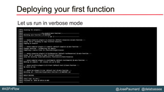 @JosePaumard @delabassee#ASFnFlow
Deploying your first function
Let us run in verbose mode
[INFO] Scanning for projects...
[INFO]
[INFO] ---------------------< org.paumard:main-function >----------------------
[INFO] Building main-function 1.0-SNAPSHOT
[INFO] --------------------------------[ jar ]---------------------------------
[INFO]
[INFO] --- maven-resources-plugin:2.6:resources (default-resources) @ main-function ---
[INFO] Using 'UTF-8' encoding to copy filtered resources.
[INFO] Copying 0 resource
[INFO]
[INFO] --- maven-compiler-plugin:3.1:compile (default-compile) @ main-function ---
[INFO] Changes detected - recompiling the module!
[INFO] Compiling 2 source files to /function/target/classes
[INFO]
[INFO] --- maven-resources-plugin:2.6:testResources (default-testResources) @ main-function ---
[INFO] Using 'UTF-8' encoding to copy filtered resources.
[INFO] skip non existing resourceDirectory /function/src/test/resources
[INFO]
[INFO] --- maven-compiler-plugin:3.1:testCompile (default-testCompile) @ main-function ---
[INFO] Nothing to compile - all classes are up to date
[INFO]
[INFO] --- maven-surefire-plugin:2.12.4:test (default-test) @ main-function ---
[INFO] No tests to run.
[INFO]
[INFO] --- maven-jar-plugin:2.4:jar (default-jar) @ main-function ---
[INFO] Building jar: /function/target/main-function-1.0-SNAPSHOT.jar
[INFO] ------------------------------------------------------------------------
[INFO] BUILD SUCCESS
[INFO] ------------------------------------------------------------------------
[INFO] Total time: 42.379 s
[INFO] Finished at: 2018-10-18T14:33:09Z
[INFO] ------------------------------------------------------------------------
 