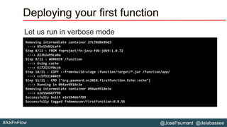 @JosePaumard @delabassee#ASFnFlow
Deploying your first function
Let us run in verbose mode
Removing intermediate container 27c78d8e9bd3
---> 85e15d82caf4
Step 8/11 : FROM fnproject/fn-java-fdk:jdk9-1.0.72
---> d23b2ab9ca0a
Step 9/11 : WORKDIR /function
---> Using cache
---> 6172132f0ccb
Step 10/11 : COPY --from=build-stage /function/target/*.jar /function/app/
---> cc5f53168459
Step 11/11 : CMD ["org.paumard.oc2018.firstFunction.Echo::echo"]
---> Running in 094ae9918e3e
Removing intermediate container 094ae9918e3e
---> e2e55466ff99
Successfully built e2e55466ff99
Successfully tagged fndemouser/firstfunction:0.0.56
 