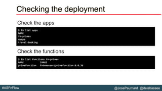 @JosePaumard @delabassee#ASFnFlow
Checking the deployment
Check the apps
Check the functions
$ fn list apps
NAME
fn-primes
myapp
travel-booking
$ fn list functions fn-primes
NAME IMAGE
primefunction fndemouser/primefunction:0.0.36
 