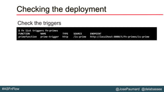 @JosePaumard @delabassee#ASFnFlow
Checking the deployment
Check the triggers
$ fn list triggers fn-primes
FUNCTION NAME TYPE SOURCE ENDPOINT
primefunction prime-trigger http /is-prime http://localhost:8080/t/fn-primes/is-prime
 