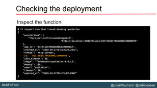 @JosePaumard @delabassee#ASFnFlow
Checking the deployment
Inspect the function
$ fn inspect function travel-booking quotation
{
"annotations": {
"fnproject.io/fn/invokeEndpoint":
"http://localhost:8080/invoke/01CT168S17NG8G00GZJ0000076"
},
"app_id": "01CT152R7RNG8G00GZJ000006A",
"created_at": "2018-10-17T14:18:29.287Z",
"format": "http-stream",
"id": "01CT168S17NG8G00GZJ0000076",
"idle_timeout": 30,
"image": "fndemouser/quotation:0.0.13",
"memory": 128,
"name": "quotation",
"timeout": 30,
"updated_at": "2018-10-21T16:35:07.894Z"
}
 