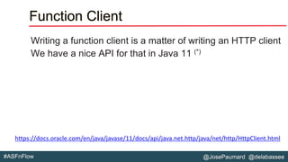 @JosePaumard @delabassee#ASFnFlow
Function Client
Writing a function client is a matter of writing an HTTP client
We have a nice API for that in Java 11 (*)
https://docs.oracle.com/en/java/javase/11/docs/api/java.net.http/java/net/http/HttpClient.html
 