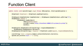 @JosePaumard @delabassee#ASFnFlow
Function Client
public static void main(String[] args) throws IOException, InterruptedException {
HttpClient httpClient = HttpClient.newHttpClient();
HttpRequest.BodyPublisher bodyPublisher = HttpRequest.BodyPublishers.ofString("3");
HttpRequest request =
HttpRequest.newBuilder()
.POST(bodyPublisher)
.uri(URI.create("http://localhost:8080/t/fn-primes/is-prime"))
.build();
HttpResponse.BodyHandler<Stream<String>> responseBodyHandler =
HttpResponse.BodyHandlers.ofLines();
HttpResponse<Stream<String>> response = httpClient.send(request, responseBodyHandler);
List<String> list = response.body().collect(Collectors.toList());
System.out.println("list = " + list);
}
 