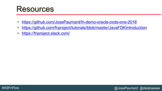 @JosePaumard @delabassee#ASFnFlow
Resources
• https://github.com/JosePaumard/fn-demo-oracle-code-one-2018
• https://github.com/fnproject/tutorials/blob/master/JavaFDKIntroduction
• https://fnproject.slack.com/
 