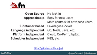 @JosePaumard @delabassee#ASFnFlow
Fn
Open Source
Approachable
Container based
Language independent
Platform independent
Scheduler independent
No lock-in
Easy for new users
More controls for advanced users
Leverages Docker
Go, Node, Java, etc.
Cloud, On-Perm, laptop
K8S, etc.
https://github.com/fnproject
 