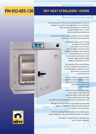 FN032-055-120 DRY HEAT STERILIZERS / OVENS
The new generation of FN series Dry Heat Sterilizers / Ovens are
designed to be used in many applications such as sterilization,
drying, warming and heating, heat treatment and
long term stability tests in medical,
research and industrial laboratories.
They provide excellent heating control for uniform and stable
temperatures and offer the best perfomance.
Air jacketed heating system controlled
by reliable and accurate PID
microprocessor control system
provides highly precise and constant
temperatures. Selection of temperature
and time parameters are via the
microprocessor control system, which
includes a highly visible dual digital
display for temperature and time.
As a necessity of dry heat sterilization,
the user is warned if the temperature is
out of sterilization conditions in case of
power failure by means of the
preset alarm limits.
The inner chamber is made of stainless
steel which has high resistance to most
of the chemicals and it is easy to clean
the chamber is easy as it has
smooth surfaces.
The triple insulation consisting of glass
wool, aluminum layer and air gap
guarantees efficient heating. By means
of the triple insulation, the energy
consumption and outer body temperature are decreased as well.
Although the microprocessor control system has many safety
features, an independent safety thermostat takes over
the control in case of any failure.
The door, pressing firmly and tightly on the chamber gasket,
reduces temperature loss and optimizes the power consumption.
All models are equipped with an adjustable outlet
port for vapour exhaustion.
 