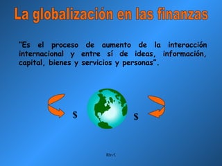 La globalización en las finanzas “ Es el proceso de aumento de la interacción internacional y entre sí de ideas, información, capital, bienes y servicios y personas”. $ $ 