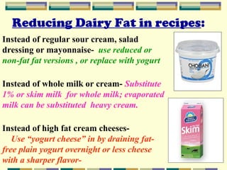 Reducing Dairy Fat in recipes:
Instead of regular sour cream, salad
dressing or mayonnaise- use reduced or
non-fat fat versions , or replace with yogurt
Instead of whole milk or cream- Substitute
1% or skim milk for whole milk; evaporated
milk can be substituted heavy cream.
Instead of high fat cream cheesesUse “yogurt cheese” in by draining fatfree plain yogurt overnight or less cheese
with a sharper flavor-

 