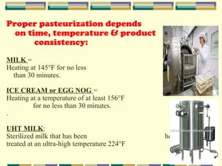 Proper pasteurization depends
on time, temperature & product
consistency:
MILK =
Heating at 145°F for no less
than 30 minutes.
ICE CREAM or EGG NOG =
Heating at a temperature of at least 156°F
for no less than 30 minutes.
.
UHT MILK:
Sterilized milk that has been
treated at an ultra-high temperature 224°F

heat-

 