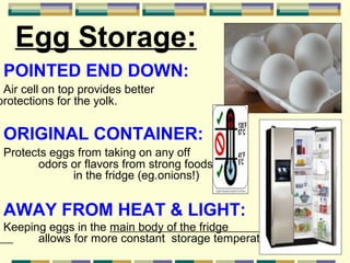 Egg Storage:
POINTED END DOWN:

Air cell on top provides better
protections for the yolk.

ORIGINAL CONTAINER:
Protects eggs from taking on any off
odors or flavors from strong foods
in the fridge (eg.onions!)

AWAY FROM HEAT & LIGHT:
Keeping eggs in the main body of the fridge
allows for more constant storage temperature.

 