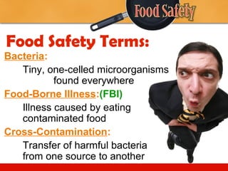 Food Safety Terms:
Bacteria:
Tiny, one-celled microorganisms
found everywhere
Food-Borne Illness:(FBI)
Illness caused by eating
contaminated food
Cross-Contamination:
Transfer of harmful bacteria
from one source to another

 