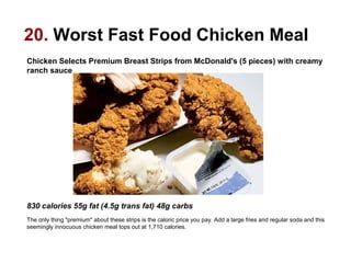 20. Worst Fast Food Chicken Meal
Chicken Selects Premium Breast Strips from McDonald's (5 pieces) with creamy
ranch sauce

830 calories 55g fat (4.5g trans fat) 48g carbs
The only thing "premium" about these strips is the caloric price you pay. Add a large fries and regular soda and this
seemingly innocuous chicken meal tops out at 1,710 calories.

 
