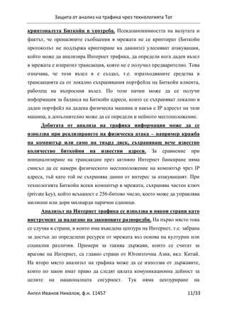 Защита от анализ на трафика чрез технологията Tor
Ангел Иванов Николов, ф.н. 11457 11/33
криптовалута Биткойн в употреба. Псевдоанонимността на валутата и
фактът, че пренасяните съобщения в мрежата не се криптират (Биткойн
протоколът не поддържа криптиране на данните) улесняват атакуващия,
който може да анализира Интернет трафика, да определи кога даден възел
в мрежата е изпратил трансакция, която не е получил предварително. Това
означава, че този възел я е създал, т.е. изразходваните средства в
трансакцията са от локално съхранявания портфейла на Биткойн клиента,
работещ на въпросния възел. По този начин може да се получи
информация за баланса на Биткойн адреси, които се съхраняват локално в
даден портфейл на дадена физическа машина и какъв е IP адресът на тази
машина, а допълнително може да се определи и нейното местоположение.
Добитата от анализа на трафика информация може да се
използва при реализирането на физическа атака – например кражба
на компютър или само на твърд диск, съхраняващ вече известно
количество биткойни на известни адреси. За сравнение при
инициализиране на трансакции през активно Интернет банкиране няма
смисъл да се намери физическото местоположение на компютър чрез IP
адреса, тъй като той не съхранява данни от интерес за атакуващият. При
технологията Биткойн всеки компютър в мрежата, съхранява частен ключ
(private key), който всъщност е 256-битово число, което може да управлява
милиони или дори милиарди парични единици.
Анализът на Интернет трафика се използва в някои страни като
инструмент за налагане на законовите разпоредби. На първо място това
се случва в страни, в които има въведена цензура на Интернет, т.е. забрана
за достъп до определени ресурси от мрежата въз основа на културни или
социални различия. Примери за такива държави, които се считат за
врагове на Интернет, са главно страни от Югоизточна Азия, вкл. Китай.
На второ място анализът на трафика може да се използва от държавите,
които по закон имат право да следят цялата комуникационна дейност за
целите на националната сигурност. Тук няма цензуриране на
 
