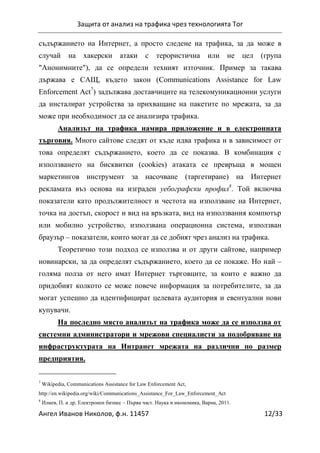 Защита от анализ на трафика чрез технологията Tor
Ангел Иванов Николов, ф.н. 11457 12/33
съдържанието на Интернет, а просто следене на трафика, за да може в
случай на хакерски атаки с терористична или не цел (група
"Анонимните"), да се определи техният източник. Пример за такава
държава е САЩ, където закон (Communications Assistance for Law
Enforcement Act7
) задължава доставчиците на телекомуникационни услуги
да инсталират устройства за прихващане на пакетите по мрежата, за да
може при необходимост да се анализира трафика.
Анализът на трафика намира приложение и в електронната
търговия. Много сайтове следят от къде идва трафика и в зависимост от
това определят съдържанието, което да се показва. В комбинация с
използването на бисквитки (cookies) атаката се превръща в мощен
маркетингов инструмент за насочване (таргетиране) на Интернет
рекламата въз основа на изграден уебографски профил8
. Той включва
показатели като продължителност и честота на използване на Интернет,
точка на достъп, скорост и вид на връзката, вид на използвания компютър
или мобилно устройство, използвана операционна система, използван
браузър – показатели, които могат да се добият чрез анализ на трафика.
Теоретично този подход се използва и от други сайтове, например
новинарски, за да определят съдържанието, което да се покаже. Но най –
голяма полза от него имат Интернет търговците, за които е важно да
придобият колкото се може повече информация за потребителите, за да
могат успешно да идентифицират целевата аудитория и евентуални нови
купувачи.
На последно място анализът на трафика може да се използва от
системни администратори и мрежови специалисти за подобряване на
инфраструктурата на Интранет мрежата на различни по размер
предприятия.
7
Wikipedia, Communications Assistance for Law Enforcement Act,
http://en.wikipedia.org/wiki/Communications_Assistance_For_Law_Enforcement_Act
8
Илиев, П. и др. Електронен бизнес – Първа част. Наука и икономика, Варна, 2011.
 