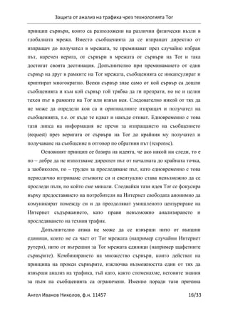 Защита от анализ на трафика чрез технологията Tor
Ангел Иванов Николов, ф.н. 11457 16/33
принцип сървъри, които са разположени на различни физически възли в
глобалната мрежа. Вместо съобщенията да се изпращат директно от
изпращач до получател в мрежата, те преминават през случайно избран
път, наречен верига, от сървъри в мрежата от сървъри на Tor и така
достигат своята дестинация. Допълнително при преминаването от един
сървър на друг в рамките на Tor мрежата, съобщенията се инкапсулират и
криптират многократно. Всеки сървър знае само от кой сървър са дошли
съобщенията и към кой сървър той трябва да ги препрати, но не и целия
техен път в рамките на Tor или извън нея. Следователно никой от тях да
не може да определи кои са и оригиналните изпращач и получател на
съобщенията, т.е. от къде те идват и накъде отиват. Едновременно с това
тази липса на информация не пречи за изпращането на съобщението
(request) през веригата от сървъри на Tor до крайния му получател и
получаване на съобщение в отговор по обратния път (response).
Основният принцип се базира на идеята, че ако някой ни следи, то е
по – добре да не използваме директен път от началната до крайната точка,
а заобиколен, по – труден за проследяване път, като едновременно с това
периодично изтриваме стъпките си и евентуално става невъзможно да се
проследи пътя, по който сме минали. Следвайки тази идея Tor се фокусира
върху предоставянето на потребители на Интернет свободата анонимно да
комуникират помежду си и да преодоляват умишленото цензуриране на
Интернет съдържанието, като прави невъзможно анализирането и
проследяването на техния трафик.
Допълнително атака не може да се извърши нито от външни
единици, които не са част от Tor мрежата (например случайни Интернет
рутери), нито от вътрешни за Tor мрежата единици (например щафетните
сървърите). Комбинирането на множество сървъри, които действат на
принципа на прокси сървърите, изключва възможността един от тях да
извърши анализ на трафика, тъй като, както споменахме, неговите знания
за пътя на съобщенията са ограничени. Именно поради тази причина
 