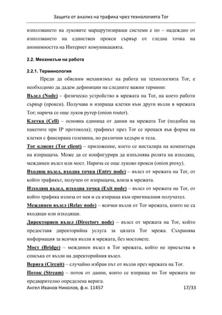 Защита от анализ на трафика чрез технологията Tor
Ангел Иванов Николов, ф.н. 11457 17/33
използването на луковите маршрутизиращи системи е по – надеждно от
използването на единствен прокси сървър от гледна точка на
анонимността на Интернет комуникацията.
2.2. Механизъм на работа
2.2.1. Терминология
Преди да обясним механизмът на работа на технологията Tor, е
необходимо да дадем дефиниции на следните важни термини:
Възел (Node) – физическо устройство в мрежата на Tor, на което работи
сървър (прокси). Получава и изпраща клетки към други възли в мрежата
Tor; нарича се още луков рутер (onion router).
Клетка (Cell) – основна единица от данни на мрежата Tor (подобна на
пакетите при IP протокола); трафикът през Tor се пренася във форма на
клетки с фиксирана големина, но различни хедъри и тела.
Tor клиент (Tor client) – приложение, което се инсталира на компютъра
на изпращача. Може да се конфигурира да изпълнява ролята на изходящ,
междинен възел или мост. Нарича се още луково прокси (onion proxy).
Входящ възел, входна точка (Entry node) – възел от мрежата на Tor, от
който трафикът, получен от изпращача, влиза в мрежата.
Изходящ възел, изходна точка (Exit node) – възел от мрежата на Tor, от
който трафика излиза от нея и са изпраща към оригиналния получател.
Междинен възел (Relay node) – всички възли от Tor мрежата, които не са
входящи или изходящи.
Директориен възел (Directory node) – възел от мрежата на Tor, който
предоставя директорийна услуга за цялата Tor мрежа. Съхранява
информация за всички възли в мрежата, без мостовете.
Мост (Bridge) – междинен възел в Tor мрежата, който не присъства в
списъка от възли на директорийния възел.
Верига (Circuit) – случайно избран път от възли през мрежата на Tor.
Поток (Stream) – поток от данни, които се изпраща по Tor мрежата по
предварително определена верига.
 