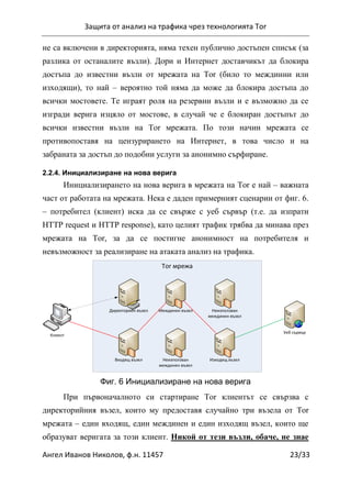 Защита от анализ на трафика чрез технологията Tor
Ангел Иванов Николов, ф.н. 11457 23/33
не са включени в директорията, няма техен публично достъпен списък (за
разлика от останалите възли). Дори и Интернет доставчикът да блокира
достъпа до известни възли от мрежата на Tor (било то междинни или
изходящи), то най – вероятно той няма да може да блокира достъпа до
всички мостовете. Те играят роля на резервни възли и е възможно да се
изгради верига изцяло от мостове, в случай че е блокиран достъпът до
всички известни възли на Tor мрежата. По този начин мрежата се
противопоставя на цензурирането на Интернет, в това число и на
забраната за достъп до подобни услуги за анонимно сърфиране.
2.2.4. Инициализиране на нова верига
Инициализирането на нова верига в мрежата на Tor е най – важната
част от работата на мрежата. Нека е даден примерният сценарии от фиг. 6.
– потребител (клиент) иска да се свърже с уеб сървър (т.е. да изпрати
HTTP request и HTTP response), като целият трафик трябва да минава през
мрежата на Tor, за да се постигне анонимност на потребителя и
невъзможност за реализиране на атаката анализ на трафика.
Tor мрежа
Уеб сървър
Изходящ възелВходящ възел
Междинен възел Неизползван
междинен възел
Неизползван
междинен възел
Клиент
Директориен възел
Фиг. 6 Инициализиране на нова верига
При първоначалното си стартиране Tor клиентът се свързва с
директорийния възел, които му предоставя случайно три възела от Tor
мрежата – един входящ, един междинен и един изходящ възел, които ще
образуват веригата за този клиент. Никой от тези възли, обаче, не знае
 