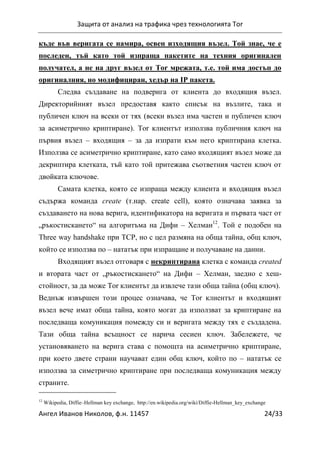 Защита от анализ на трафика чрез технологията Tor
Ангел Иванов Николов, ф.н. 11457 24/33
къде във веригата се намира, освен изходящия възел. Той знае, че е
последен, тъй като той изпраща пакетите на техния оригинален
получател, а не на друг възел от Tor мрежата, т.е. той има достъп до
оригиналния, но модифициран, хедър на IP пакета.
Следва създаване на подверига от клиента до входящия възел.
Директорийният възел предоставя както списък на възлите, така и
публичен ключ на всеки от тях (всеки възел има частен и публичен ключ
за асиметрично криптиране). Tor клиентът използва публичния ключ на
първия възел – входящия – за да изпрати към него криптирана клетка.
Използва се асиметрично криптиране, като само входящият възел може да
декриптира клетката, тъй като той притежава съответния частен ключ от
двойката ключове.
Самата клетка, която се изпраща между клиента и входящия възел
съдържа команда create (т.нар. create cell), която означава заявка за
създаването на нова верига, идентификатора на веригата и първата част от
„ръкостискането“ на алгоритъма на Дифи – Хелман12
. Той е подобен на
Three way handshake при TCP, но с цел размяна на обща тайна, общ ключ,
който се използва по – нататък при изпращане и получаване на данни.
Входящият възел отговаря с некриптирана клетка с команда created
и втората част от „ръкостискането“ на Дифи – Хелман, заедно с хеш-
стойност, за да може Tor клиентът да извлече тази обща тайна (общ ключ).
Веднъж извършен този процес означава, че Tor клиентът и входящият
възел вече имат обща тайна, която могат да използват за криптиране на
последваща комуникация помежду си и веригата между тях е създадена.
Тази обща тайна всъщност се нарича сесиен ключ. Забележете, че
установяването на верига става с помощта на асиметрично криптиране,
при което двете страни научават един общ ключ, който по – нататък се
използва за симетрично криптиране при последваща комуникация между
страните.
12
Wikipedia, Diffie–Hellman key exchange, http://en.wikipedia.org/wiki/Diffie-Hellman_key_exchange
 