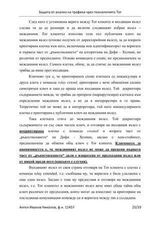Защита от анализ на трафика чрез технологията Tor
Ангел Иванов Николов, ф.н. 11457 25/33
След като е установена верига между Tor клиента и входящия възел
следва тя да се разшири и да включи следващият избран възел –
междинния. Тоr клиентът използва този път публичния ключ на
междинния възел (отново получен от директорийния възел), за да изпрати
криптирана клетка към него, включваща нов идентификаторът на веригата
и първата част от „ръкостискането“ на алгоритъма на Дифи – Хелман, но
различни от предходните. Отново командата е create, но предназначена за
междинния възел. Самата клетка, обаче, за да стигне до междинния възел
трябва да мине през входящия.
Ключово тук е, че криптираната create клетката се инкапсулира в
друга клета с команда relay extend, криптирана с вече обменения сесиен
симетричен ключ и така се праща към входящия възел. Той декриптира
съдържанието вижда, че трябва да препрати (маршрутизира) клетката към
определения междинен възел, а не да я интерпретира и го прави.
Теоретично той не може да я интерпретира, тъй като инкапсулираната
клетка е криптирана с публичния ключ на междинния възел.
Така клетката стига до междинния възел. Той декриптира
съдържанието си със своя частен ключ, и отговаря на входящия възел с
некриптирана клетка с команда created и втората част от
„ръкостискането“ на Дифи – Хелман, заедно с хеш-стойност,
предназначена да обмени общ ключ с Tor клиента. Ключовото за
анонимността е, че междинният възел не може да прецени първата
част от „ръкостискането“ дали е изпратена от предходния възел или
от някой преди него (какъвто е случая).
Входящият възел от своя страна отговаря на Tor клиента с клетка с
команда relay extended, т.е. съобщава му, че веригата е била удължена с
още един възел. Заедно с това му предоставя и отговора на междинния
възел, т.е. Tor клиентът и междинният възел вече имат обща тайна общ
ключ различен от предходния, която могат да използват за криптиране на
последваща комуникация помежду си и веригата между тях е създадена.
 