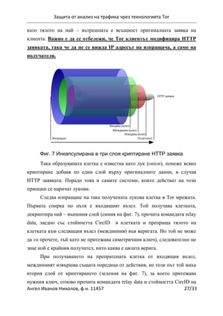 Защита от анализ на трафика чрез технологията Tor
Ангел Иванов Николов, ф.н. 11457 27/33
като тялото на най – вътрешната е всъщност оригиналната заявка на
клиента. Важно е да се отбележи, че Tor клиентът модифицира HTTP
заявката, така че да не се вижда IP адресът на изпращача, а само на
получателя.
Фиг. 7 Инкапсулирана в три слоя криптиране HTTP заявка
Така образуваната клетка е известна като лук (onion), понеже всяко
криптиране добавя по един слой върху оригиналните данни, в случая
HTTP заявката. Поради това и самите системи, които действат на този
принцип се наричат лукови.
Следва изпращане на така получената лукова клетка в Tor мрежата.
Първата спирка по пътя е входящият възел. Той получава клетката,
декриптира най – външния слой (синия на фиг. 7), прочита командата relay
data, заедно със стойността CircID в клетката и препраща тялото на
клетката към следващия възел (междинния) във веригата. Но той не може
да го прочете, тъй като не притежава симетричния ключ), следователно не
знае кой е крайния получател, нито каква е цялата верига.
При получаването на препратената клетка от входящия възел,
междинният извършва същата поредица от действия, но този път той маха
втория слой от криптирането (зеления на фиг. 7), за което притежава
нужния ключ, отново прочита командата relay data и стойността CircID на
 